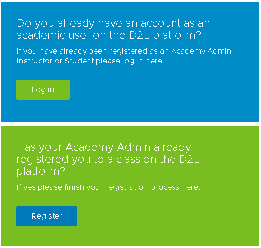"Do you already have an account as an academic user on the D2L platform? If you have already been registered as an Academy Admin, Instructor or Student please log in here Log in Has your Academy Admin already registered you to a class on the D2L platform? If yes please finish your registration process here. Register"